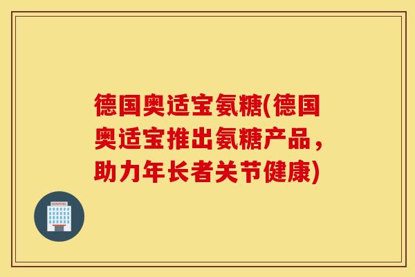 德国奥适宝氨糖(德国奥适宝推出氨糖产品，助力年长者关节健康)