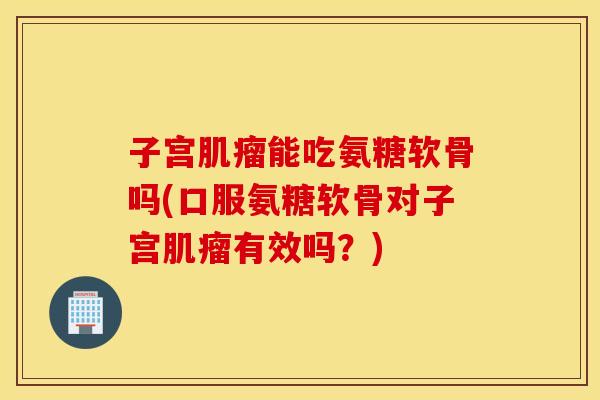子宫能吃氨糖软骨吗(口服氨糖软骨对子宫有效吗?) 子宫能吃氨糖软骨吗(口服氨糖软骨对子宫有效吗?)