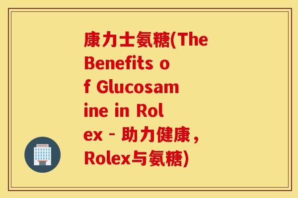 康力士氨糖(The Benefits of Glucosamine in Rolex - 助力健康,Rolex与氨糖) 康力士氨糖(The Benefits of Glucosamine in Rolex - 助力健康,Rolex与氨糖)