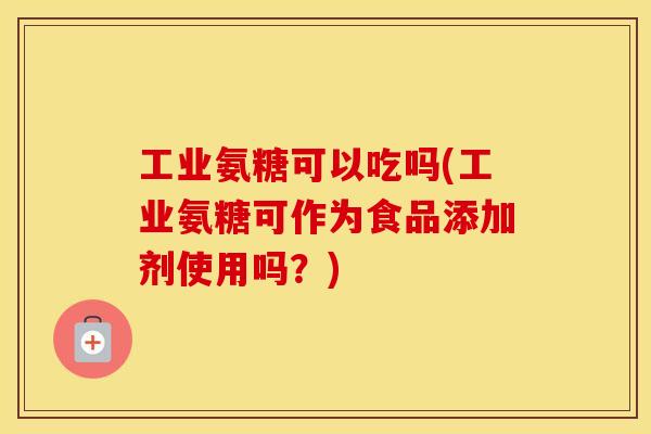 工业氨糖可以吃吗(工业氨糖可作为食品添加剂使用吗?) 工业氨糖可以吃吗(工业氨糖可作为食品添加剂使用吗?)