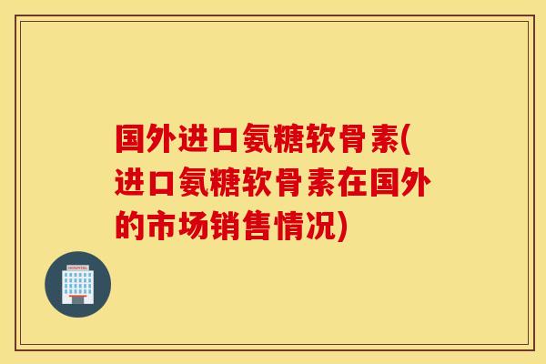 国外进口氨糖软骨素(进口氨糖软骨素在国外的市场销售情况) 国外进口氨糖软骨素(进口氨糖软骨素在国外的市场销售情况)