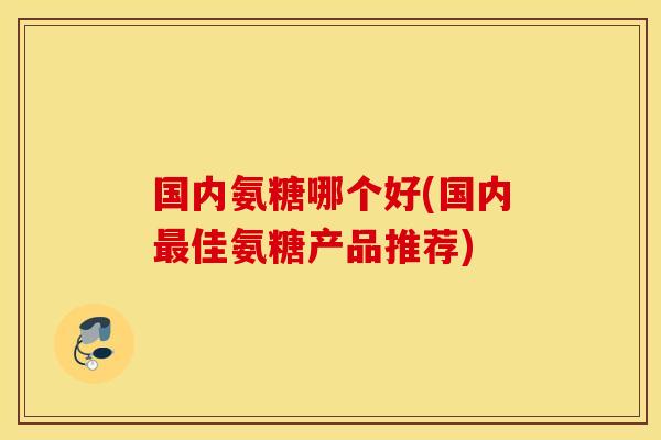 国内氨糖哪个好(国内佳氨糖产品推荐)
