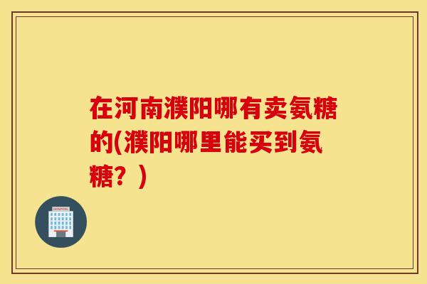 在河南濮阳哪有卖氨糖的(濮阳哪里能买到氨糖?) 在河南濮阳哪有卖氨糖的(濮阳哪里能买到氨糖?)