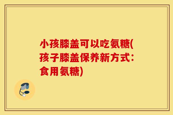 小孩膝盖可以吃氨糖(孩子膝盖保养新方式：食用氨糖)