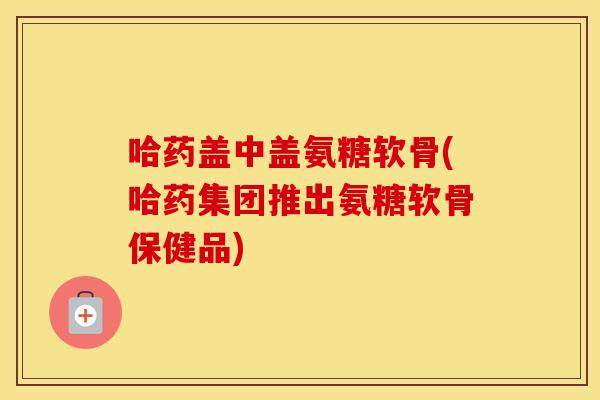 哈药盖中盖氨糖软骨(哈药集团推出氨糖软骨保健品) 哈药盖中盖氨糖软骨(哈药集团推出氨糖软骨保健品)