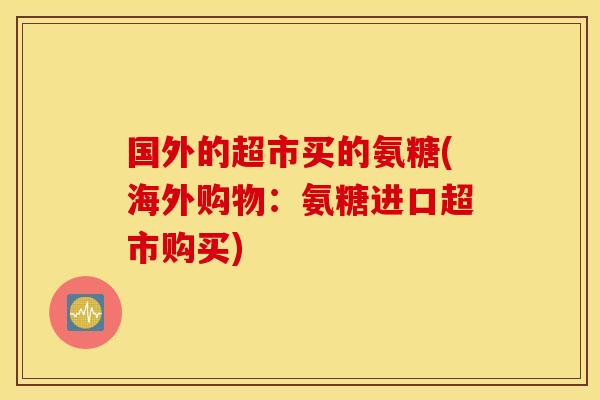 国外的超市买的氨糖(海外购物:氨糖进口超市购买) 国外的超市买的氨糖(海外购物:氨糖进口超市购买)