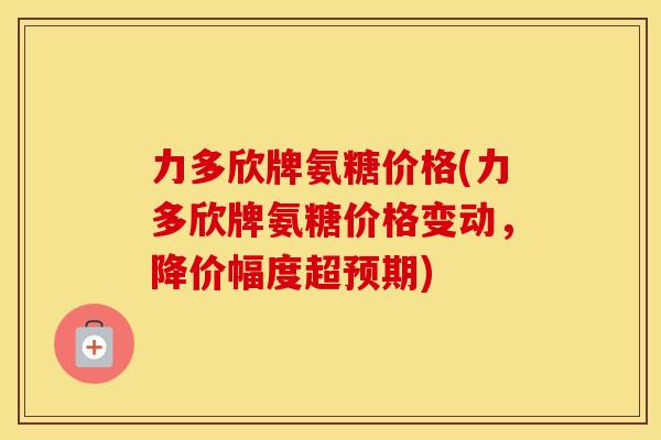 力多欣牌氨糖价格(力多欣牌氨糖价格变动,降价幅度超预期) 力多欣牌氨糖价格(力多欣牌氨糖价格变动,降价幅度超预期)