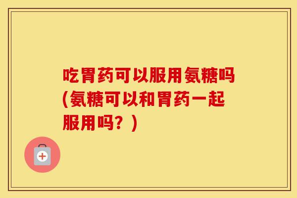 吃胃药可以服用氨糖吗(氨糖可以和胃药一起服用吗?) 吃胃药可以服用氨糖吗(氨糖可以和胃药一起服用吗?)