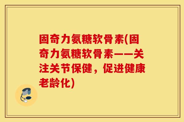 固奇力氨糖软骨素(固奇力氨糖软骨素——关注关节保健,促进健康老龄化) 固奇力氨糖软骨素(固奇力氨糖软骨素——关注关节保健,促进健康老龄化)