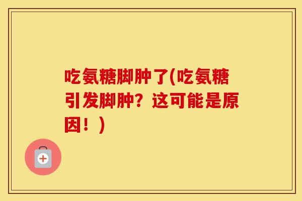吃氨糖脚肿了(吃氨糖引发脚肿？这可能是原因！)