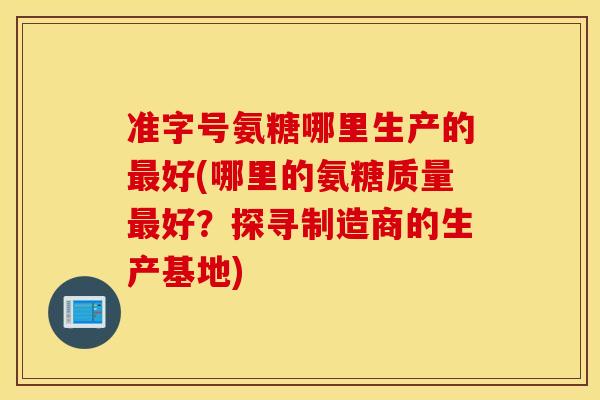 准字号氨糖哪里生产的好(哪里的氨糖质量好？探寻制造商的生产基地)