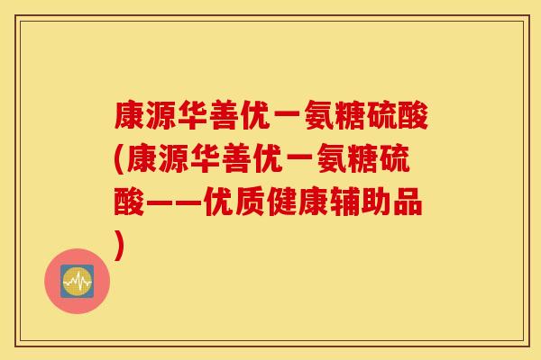 康源华善优一氨糖硫酸(康源华善优一氨糖硫酸——优质健康辅助品) 康源华善优一氨糖硫酸(康源华善优一氨糖硫酸——优质健康辅助品)