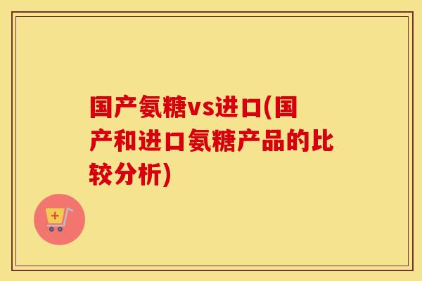 国产氨糖vs进口(国产和进口氨糖产品的比较分析) 国产氨糖vs进口(国产和进口氨糖产品的比较分析)