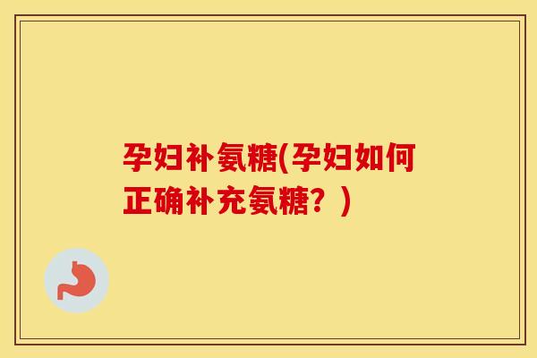 孕妇补氨糖(孕妇如何正确补充氨糖？)