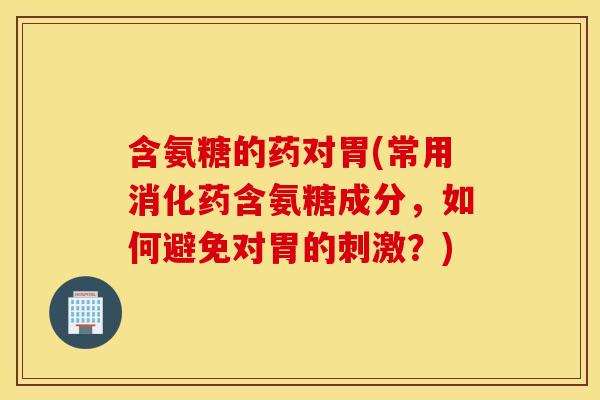含氨糖的药对胃(常用消化药含氨糖成分,如何避免对胃的刺激?) 含氨糖的药对胃(常用消化药含氨糖成分,如何避免对胃的刺激?)