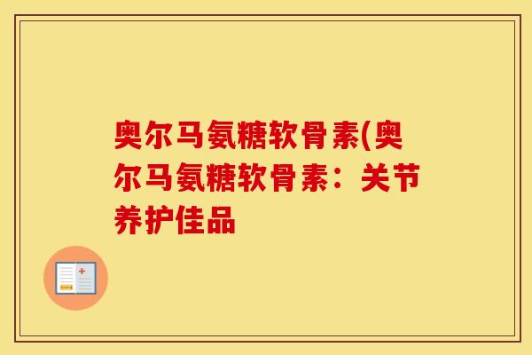 奥尔马氨糖软骨素(奥尔马氨糖软骨素：关节养护佳品