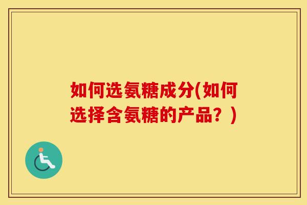 如何选氨糖成分(如何选择含氨糖的产品?) 如何选氨糖成分(如何选择含氨糖的产品?)