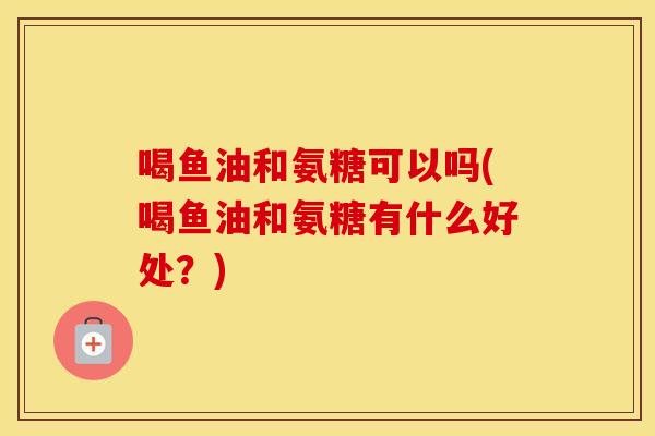 喝鱼油和氨糖可以吗(喝鱼油和氨糖有什么好处?) 喝鱼油和氨糖可以吗(喝鱼油和氨糖有什么好处?)