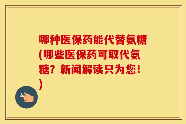 哪种医保药能代替氨糖(哪些医保药可取代氨糖？新闻解读只为您！)