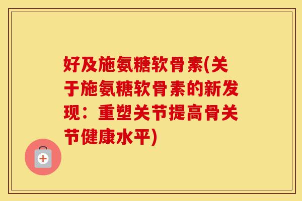 好及施氨糖软骨素(关于施氨糖软骨素的新发现:重塑关节提高骨关节健康水平) 好及施氨糖软骨素(关于施氨糖软骨素的新发现:重塑关节提高骨关节健康水平)