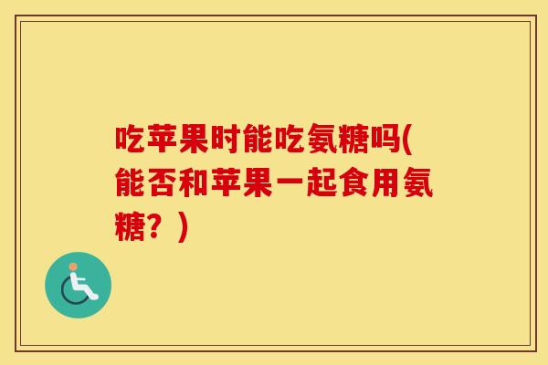 吃苹果时能吃氨糖吗(能否和苹果一起食用氨糖?) 吃苹果时能吃氨糖吗(能否和苹果一起食用氨糖?)