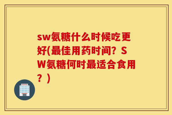 sw氨糖什么时候吃更好(佳用药时间?SW氨糖何时适合食用?) sw氨糖什么时候吃更好(佳用药时间?SW氨糖何时适合食用?)