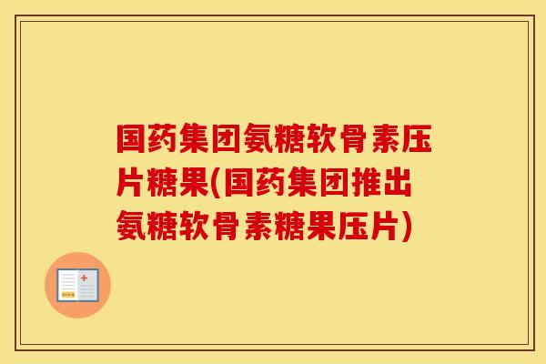 国药集团氨糖软骨素压片糖果(国药集团推出氨糖软骨素糖果压片)