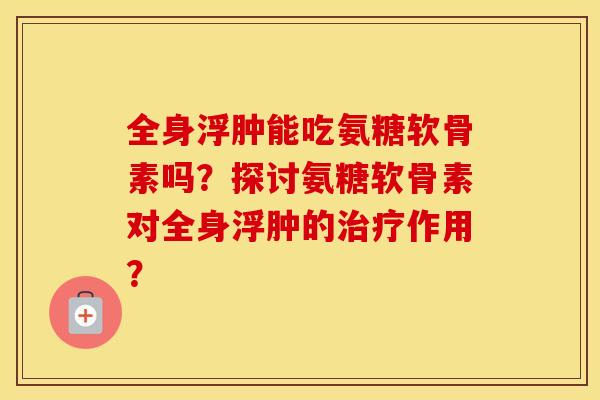 全身浮肿能吃氨糖软骨素吗?探讨氨糖软骨素对全身浮肿的作用? 全身浮肿能吃氨糖软骨素吗?探讨氨糖软骨素对全身浮肿的作用?