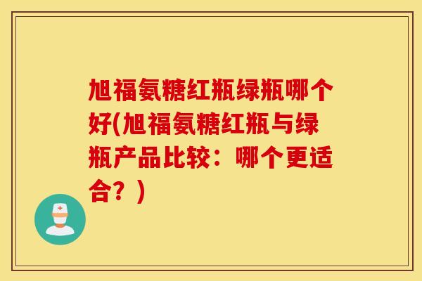 旭福氨糖红瓶绿瓶哪个好(旭福氨糖红瓶与绿瓶产品比较:哪个更适合?) 旭福氨糖红瓶绿瓶哪个好(旭福氨糖红瓶与绿瓶产品比较:哪个更适合?)