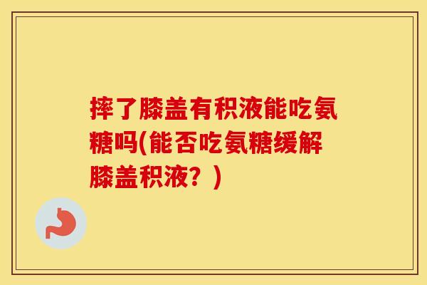 摔了膝盖有积液能吃氨糖吗(能否吃氨糖缓解膝盖积液？)