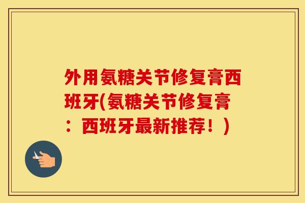 外用氨糖关节修复膏西班牙(氨糖关节修复膏:西班牙新推荐!) 外用氨糖关节修复膏西班牙(氨糖关节修复膏:西班牙新推荐!)