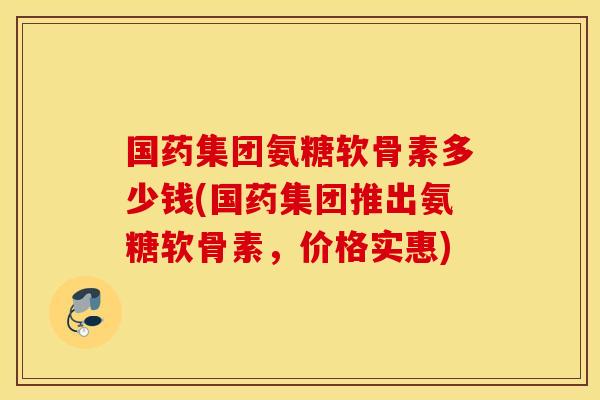 国药集团氨糖软骨素多少钱(国药集团推出氨糖软骨素,价格实惠) 国药集团氨糖软骨素多少钱(国药集团推出氨糖软骨素,价格实惠)
