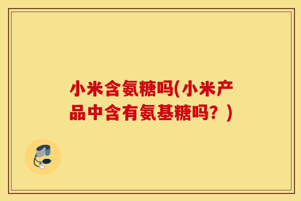小米含氨糖吗(小米产品中含有氨基糖吗?) 小米含氨糖吗(小米产品中含有氨基糖吗?)