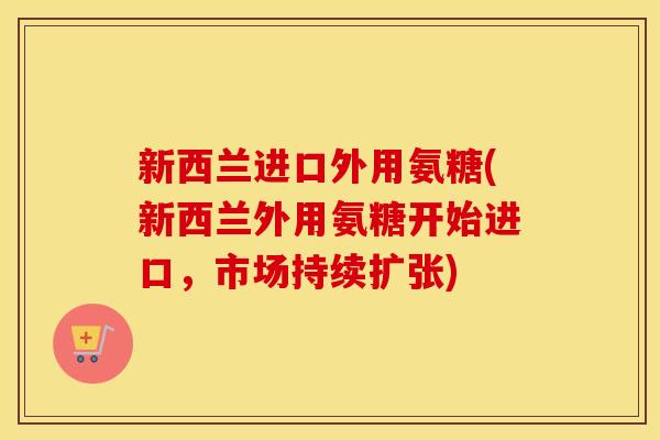 新西兰进口外用氨糖(新西兰外用氨糖开始进口,市场持续扩张) 新西兰进口外用氨糖(新西兰外用氨糖开始进口,市场持续扩张)