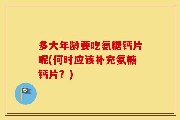 多大年龄要吃氨糖钙片呢(何时应该补充氨糖钙片？)
