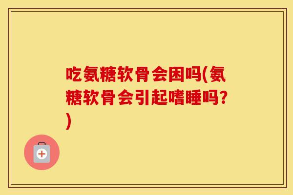 吃氨糖软骨会困吗(氨糖软骨会引起嗜睡吗?) 吃氨糖软骨会困吗(氨糖软骨会引起嗜睡吗?)