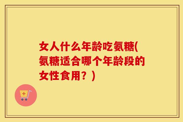 女人什么年龄吃氨糖(氨糖适合哪个年龄段的女性食用?) 女人什么年龄吃氨糖(氨糖适合哪个年龄段的女性食用?)