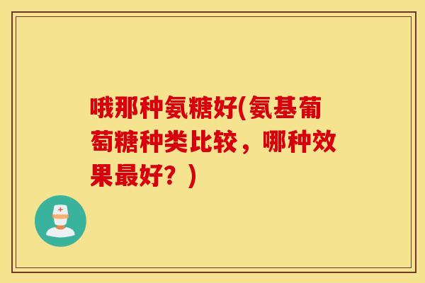 哦那种氨糖好(氨基葡萄糖种类比较,哪种效果好?) 哦那种氨糖好(氨基葡萄糖种类比较,哪种效果好?)