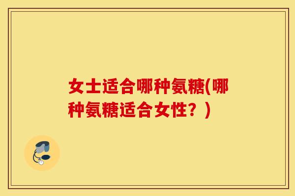 女士适合哪种氨糖(哪种氨糖适合女性?) 女士适合哪种氨糖(哪种氨糖适合女性?)