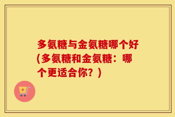 多氨糖与金氨糖哪个好(多氨糖和金氨糖:哪个更适合你?) 多氨糖与金氨糖哪个好(多氨糖和金氨糖:哪个更适合你?)