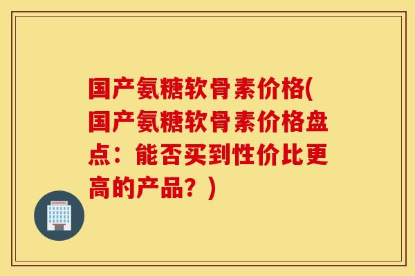 国产氨糖软骨素价格(国产氨糖软骨素价格盘点：能否买到性价比更高的产品？)