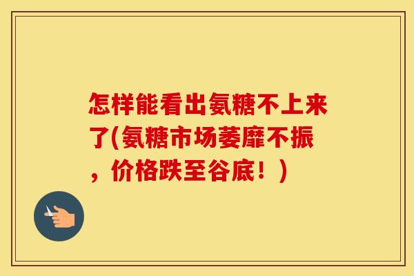 怎样能看出氨糖不上来了(氨糖市场萎靡不振，价格跌至谷底！)