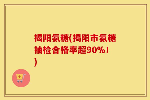 揭阳氨糖(揭阳市氨糖抽检合格率超90%!) 揭阳氨糖(揭阳市氨糖抽检合格率超90%!)