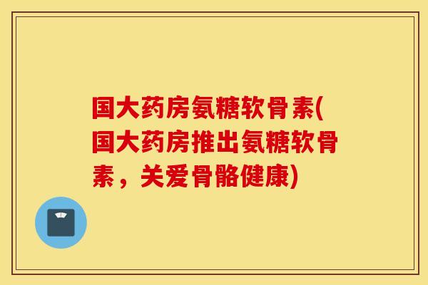 国大药房氨糖软骨素(国大药房推出氨糖软骨素，关爱骨骼健康)