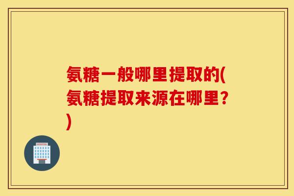 氨糖一般哪里提取的(氨糖提取来源在哪里?) 氨糖一般哪里提取的(氨糖提取来源在哪里?)