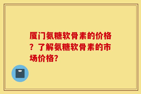 厦门氨糖软骨素的价格？了解氨糖软骨素的市场价格？