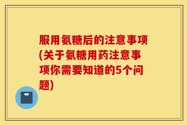 服用氨糖后的注意事项(关于氨糖用药注意事项你需要知道的5个问题)