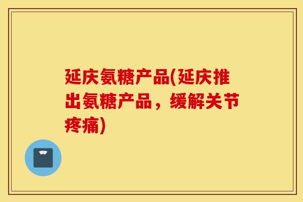 延庆氨糖产品(延庆推出氨糖产品,缓解关节) 延庆氨糖产品(延庆推出氨糖产品,缓解关节)