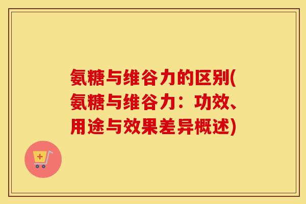 氨糖与维谷力的区别(氨糖与维谷力:功效、用途与效果差异概述) 氨糖与维谷力的区别(氨糖与维谷力:功效、用途与效果差异概述)