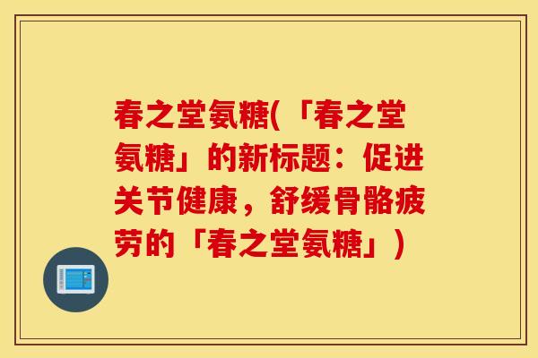 春之堂氨糖(「春之堂氨糖」的新标题:促进关节健康,舒缓骨骼疲劳的「春之堂氨糖」) 春之堂氨糖(「春之堂氨糖」的新标题:促进关节健康,舒缓骨骼疲劳的「春之堂氨糖」)